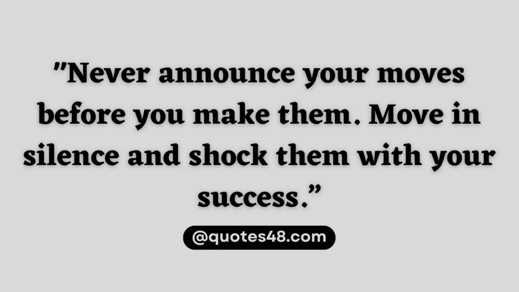 Never announce your moves before you make them. Move in silence and shock them with your success.”