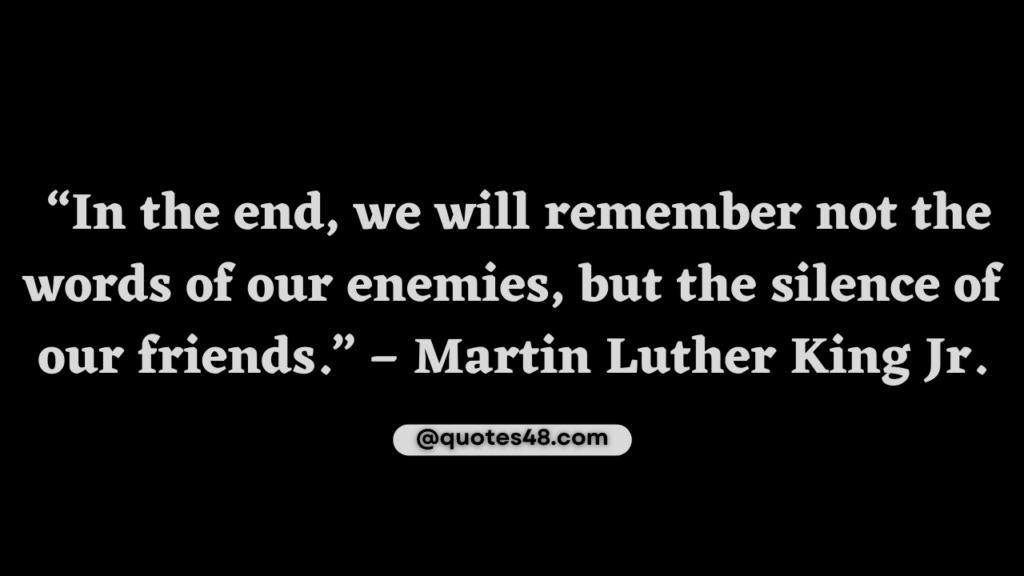 A picture quote that says “In the end, we will remember not the words of our enemies, but the silence of our friends.” – Martin Luther King Jr.
