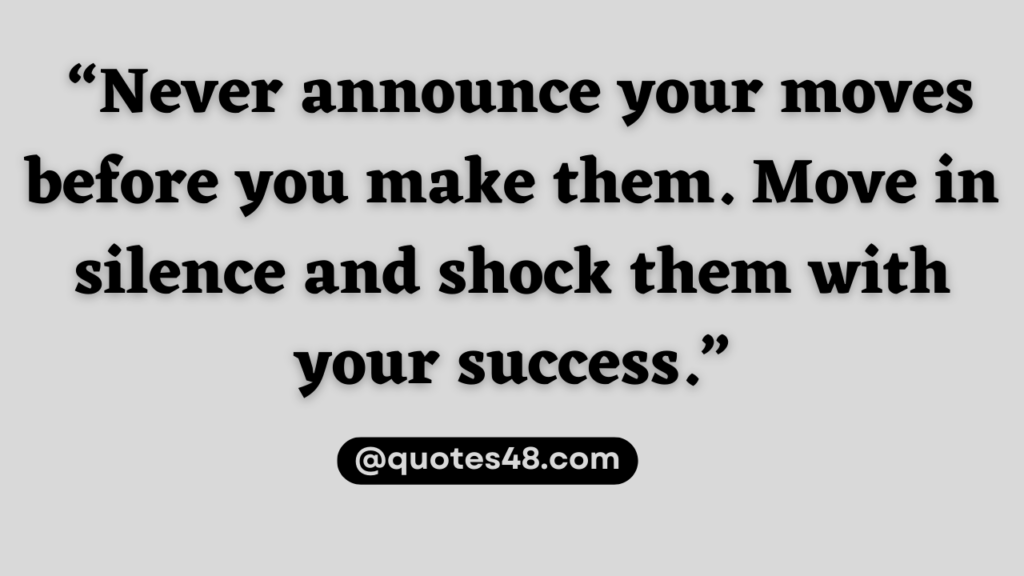 “Never announce your moves before you make them. Move in silence and shock them with your success.”
